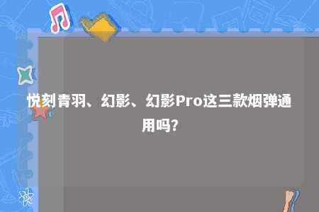 悦刻青羽、幻影、幻影Pro这三款烟弹通用吗？