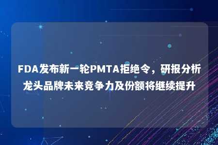 FDA发布新一轮PMTA拒绝令，研报分析龙头品牌未来竞争力及份额将继续提升