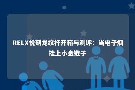 RELX悦刻龙纹杆开箱与测评：当电子烟挂上小金链子